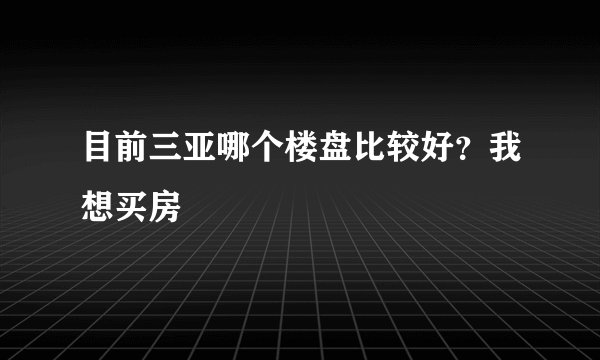 目前三亚哪个楼盘比较好？我想买房