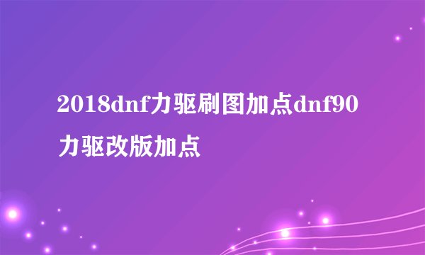 2018dnf力驱刷图加点dnf90力驱改版加点