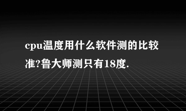 cpu温度用什么软件测的比较 准?鲁大师测只有18度.