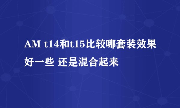 AM t14和t15比较哪套装效果好一些 还是混合起来