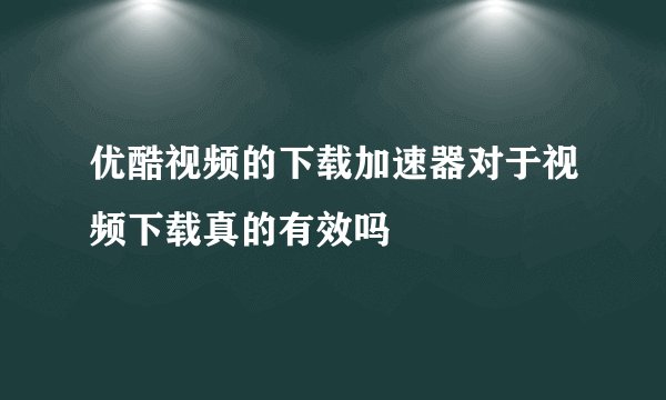 优酷视频的下载加速器对于视频下载真的有效吗