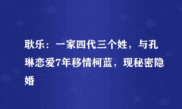 耿乐：一家四代三个姓，与孔琳恋爱7年移情柯蓝，现秘密隐婚