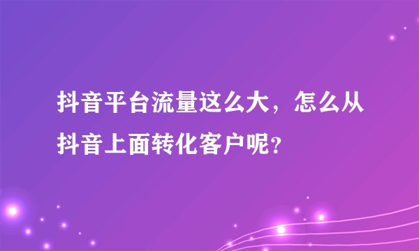 抖音平台流量这么大，怎么从抖音上面转化客户呢？