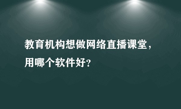 教育机构想做网络直播课堂，用哪个软件好？