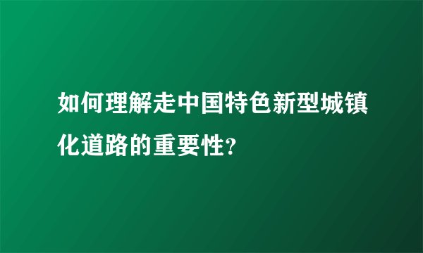 如何理解走中国特色新型城镇化道路的重要性？