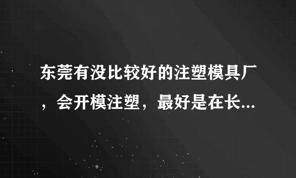 东莞有没比较好的注塑模具厂，会开模注塑，最好是在长安附近的？能不能推荐一下给我，谢谢您！