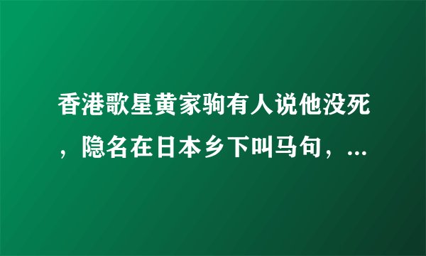 香港歌星黄家驹有人说他没死，隐名在日本乡下叫马句，这是真的还是假的？