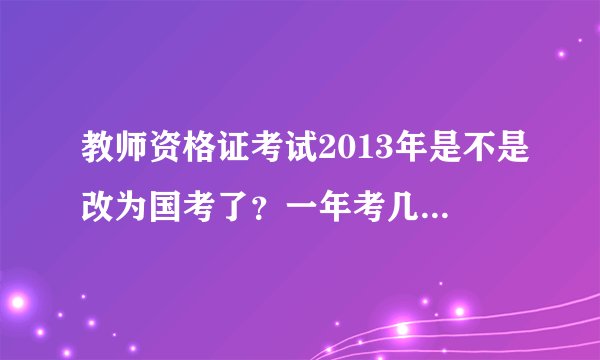 教师资格证考试2013年是不是改为国考了？一年考几次？分别什么时间报名、考试啊？谢谢