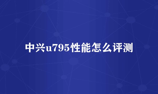 中兴u795性能怎么评测