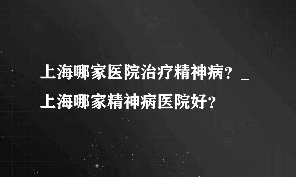上海哪家医院治疗精神病？_上海哪家精神病医院好？