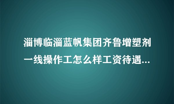 淄博临淄蓝帆集团齐鲁增塑剂一线操作工怎么样工资待遇如何工作压力怎样什么岗位好？