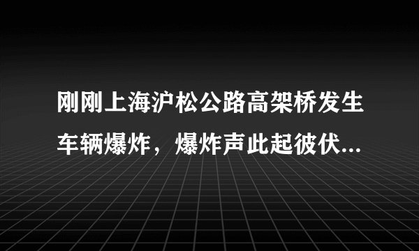 刚刚上海沪松公路高架桥发生车辆爆炸，爆炸声此起彼伏，火光冲天