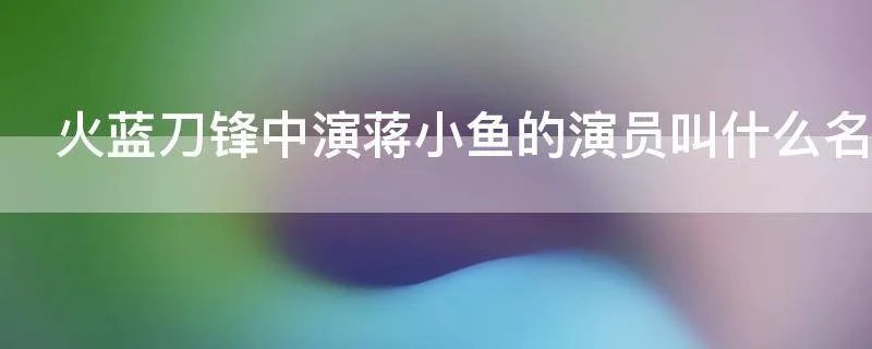 火蓝刀锋中演蒋小鱼的演员叫什么名字
