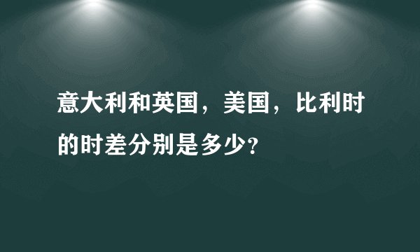 意大利和英国，美国，比利时的时差分别是多少？
