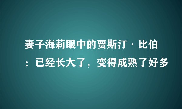 妻子海莉眼中的贾斯汀·比伯：已经长大了，变得成熟了好多