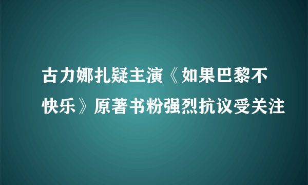 古力娜扎疑主演《如果巴黎不快乐》原著书粉强烈抗议受关注
