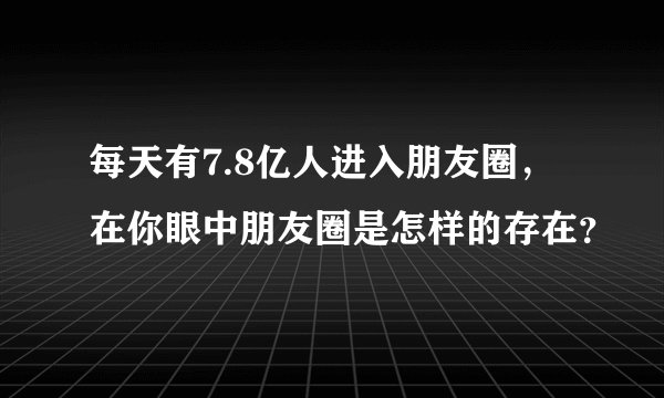 每天有7.8亿人进入朋友圈，在你眼中朋友圈是怎样的存在？