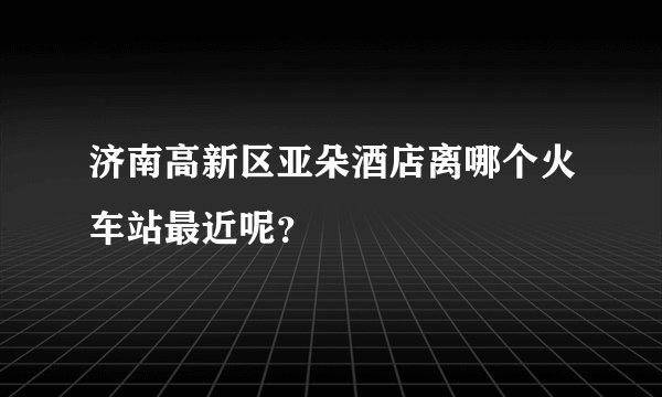 济南高新区亚朵酒店离哪个火车站最近呢？