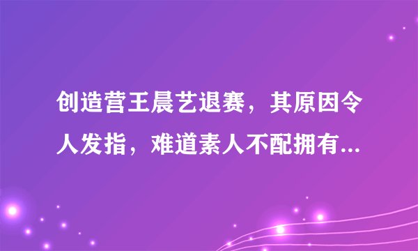 创造营王晨艺退赛，其原因令人发指，难道素人不配拥有梦想吗？