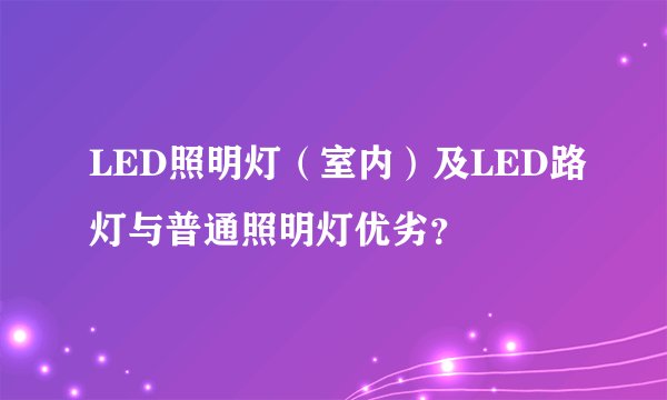 LED照明灯（室内）及LED路灯与普通照明灯优劣？