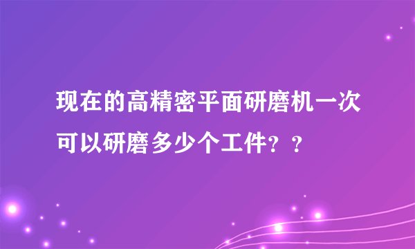 现在的高精密平面研磨机一次可以研磨多少个工件？？
