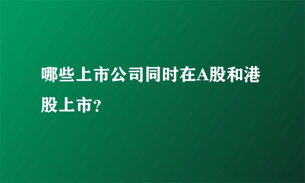 哪些上市公司同时在A股和港股上市？
