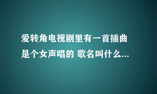 爱转角电视剧里有一首插曲 是个女声唱的 歌名叫什么 知道告诉下 谢谢