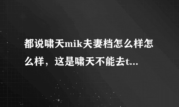 都说啸天mik夫妻档怎么样怎么样，这是啸天不能去ti的理由...