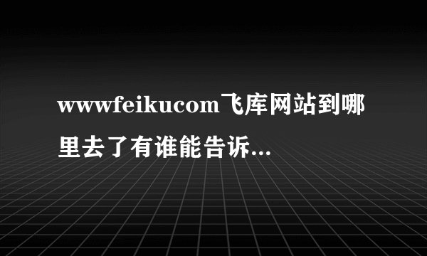 wwwfeikucom飞库网站到哪里去了有谁能告诉我啊拜托各位给找找