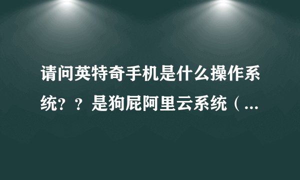 请问英特奇手机是什么操作系统？？是狗屁阿里云系统（云OS）还是正版安卓？？