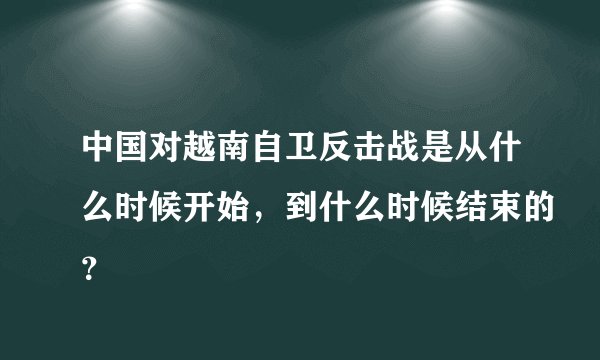 中国对越南自卫反击战是从什么时候开始，到什么时候结束的？