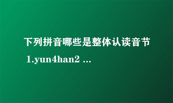 下列拼音哪些是整体认读音节 1.yun4han2 2.ying2huo3chong2 3.qing1mie4 4.wu3