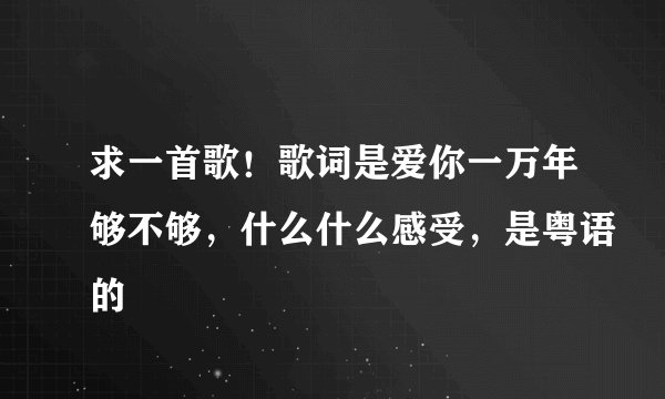 求一首歌！歌词是爱你一万年够不够，什么什么感受，是粤语的