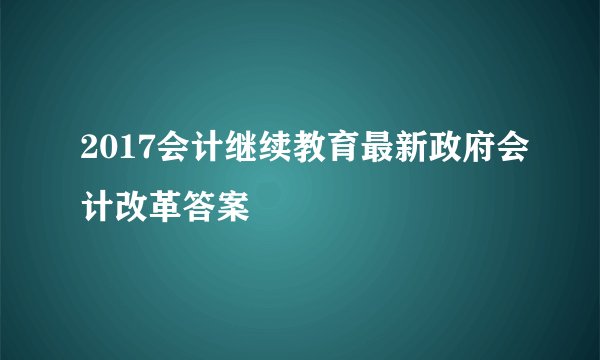 2017会计继续教育最新政府会计改革答案
