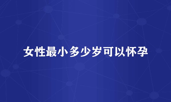 女性最小多少岁可以怀孕