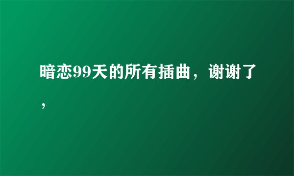 暗恋99天的所有插曲，谢谢了，