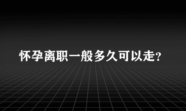 怀孕离职一般多久可以走？