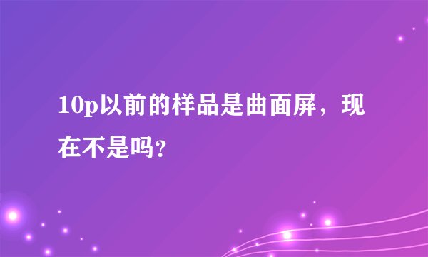 10p以前的样品是曲面屏，现在不是吗？