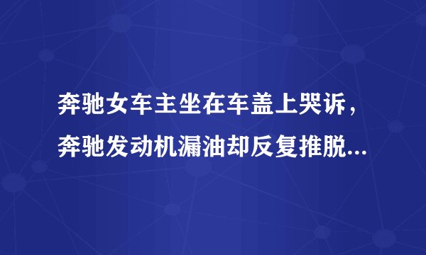 奔驰女车主坐在车盖上哭诉，奔驰发动机漏油却反复推脱，奔驰4s店怎么了？
