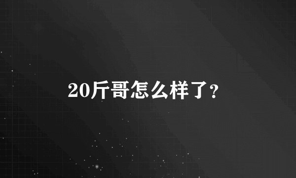 20斤哥怎么样了？