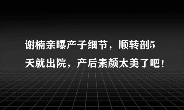谢楠亲曝产子细节，顺转剖5天就出院，产后素颜太美了吧！