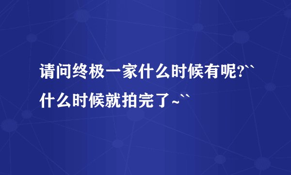 请问终极一家什么时候有呢?``什么时候就拍完了~``