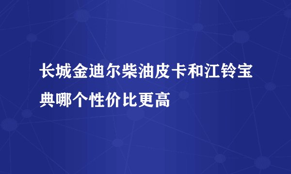 长城金迪尔柴油皮卡和江铃宝典哪个性价比更高