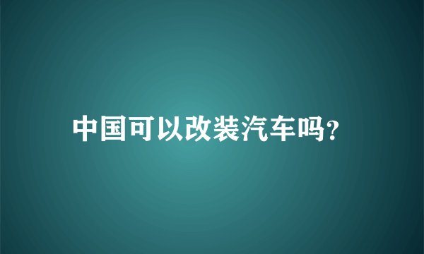 中国可以改装汽车吗?