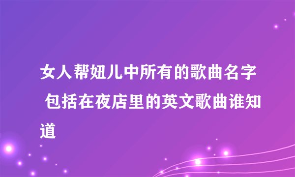 女人帮妞儿中所有的歌曲名字 包括在夜店里的英文歌曲谁知道