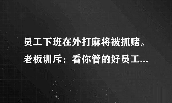 员工下班在外打麻将被抓赌。老板训斥:看你管的好员工。主管说:又关我啥事。你说呢?