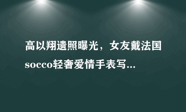 高以翔遗照曝光，女友戴法国socco轻奢爱情手表写8字忌语惹人泪目