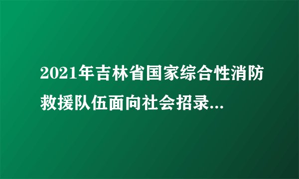 2021年吉林省国家综合性消防救援队伍面向社会招录消防员的公告（300名）