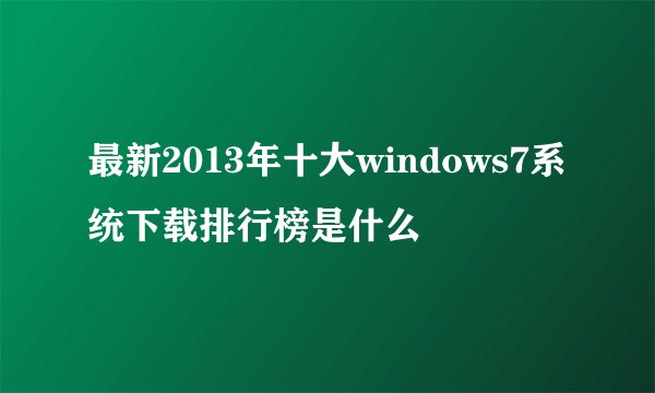 最新2013年十大windows7系统下载排行榜是什么