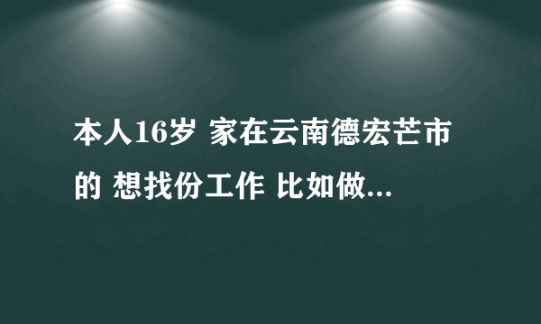 本人16岁 家在云南德宏芒市的 想找份工作 比如做笔 打火机之类的 不懂电子商务 所以不做 最好是在家帮...